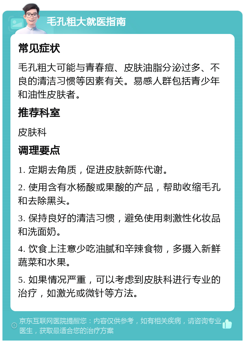 毛孔粗大就医指南 常见症状 毛孔粗大可能与青春痘、皮肤油脂分泌过多、不良的清洁习惯等因素有关。易感人群包括青少年和油性皮肤者。 推荐科室 皮肤科 调理要点 1. 定期去角质，促进皮肤新陈代谢。 2. 使用含有水杨酸或果酸的产品，帮助收缩毛孔和去除黑头。 3. 保持良好的清洁习惯，避免使用刺激性化妆品和洗面奶。 4. 饮食上注意少吃油腻和辛辣食物，多摄入新鲜蔬菜和水果。 5. 如果情况严重，可以考虑到皮肤科进行专业的治疗，如激光或微针等方法。