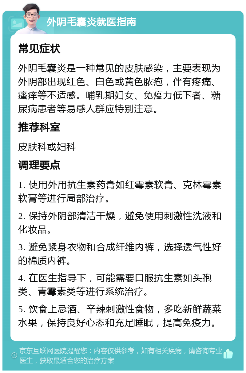 外阴毛囊炎就医指南 常见症状 外阴毛囊炎是一种常见的皮肤感染，主要表现为外阴部出现红色、白色或黄色脓疱，伴有疼痛、瘙痒等不适感。哺乳期妇女、免疫力低下者、糖尿病患者等易感人群应特别注意。 推荐科室 皮肤科或妇科 调理要点 1. 使用外用抗生素药膏如红霉素软膏、克林霉素软膏等进行局部治疗。 2. 保持外阴部清洁干燥，避免使用刺激性洗液和化妆品。 3. 避免紧身衣物和合成纤维内裤，选择透气性好的棉质内裤。 4. 在医生指导下，可能需要口服抗生素如头孢类、青霉素类等进行系统治疗。 5. 饮食上忌酒、辛辣刺激性食物，多吃新鲜蔬菜水果，保持良好心态和充足睡眠，提高免疫力。