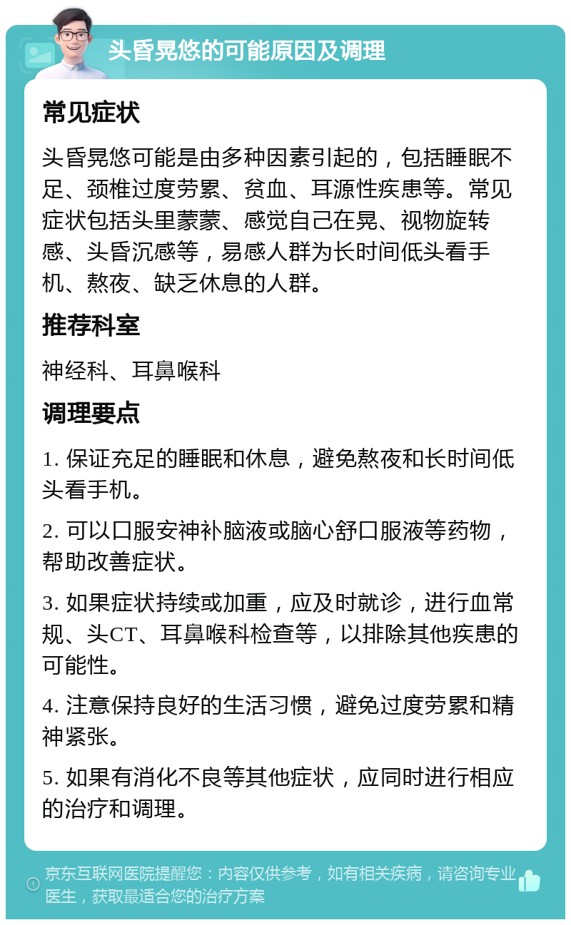 头昏晃悠的可能原因及调理 常见症状 头昏晃悠可能是由多种因素引起的，包括睡眠不足、颈椎过度劳累、贫血、耳源性疾患等。常见症状包括头里蒙蒙、感觉自己在晃、视物旋转感、头昏沉感等，易感人群为长时间低头看手机、熬夜、缺乏休息的人群。 推荐科室 神经科、耳鼻喉科 调理要点 1. 保证充足的睡眠和休息，避免熬夜和长时间低头看手机。 2. 可以口服安神补脑液或脑心舒口服液等药物，帮助改善症状。 3. 如果症状持续或加重，应及时就诊，进行血常规、头CT、耳鼻喉科检查等，以排除其他疾患的可能性。 4. 注意保持良好的生活习惯，避免过度劳累和精神紧张。 5. 如果有消化不良等其他症状，应同时进行相应的治疗和调理。