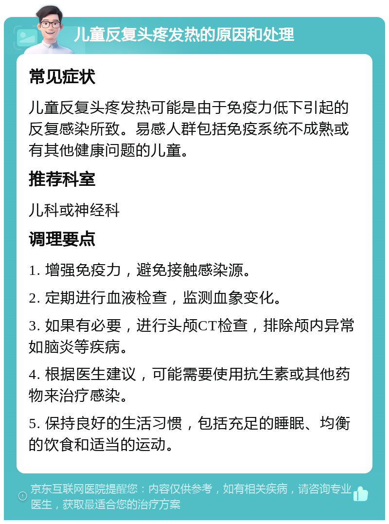 儿童反复头疼发热的原因和处理 常见症状 儿童反复头疼发热可能是由于免疫力低下引起的反复感染所致。易感人群包括免疫系统不成熟或有其他健康问题的儿童。 推荐科室 儿科或神经科 调理要点 1. 增强免疫力，避免接触感染源。 2. 定期进行血液检查，监测血象变化。 3. 如果有必要，进行头颅CT检查，排除颅内异常如脑炎等疾病。 4. 根据医生建议，可能需要使用抗生素或其他药物来治疗感染。 5. 保持良好的生活习惯，包括充足的睡眠、均衡的饮食和适当的运动。