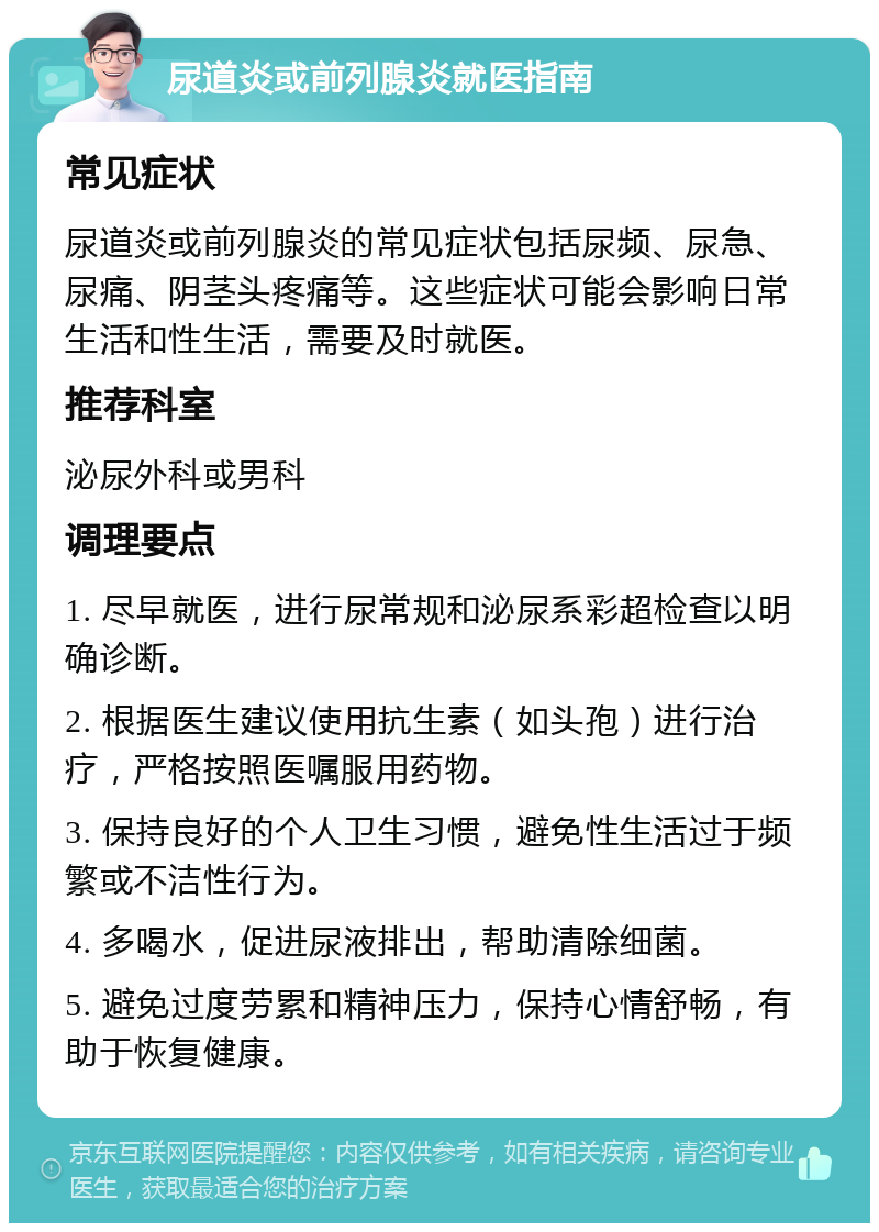 尿道炎或前列腺炎就医指南 常见症状 尿道炎或前列腺炎的常见症状包括尿频、尿急、尿痛、阴茎头疼痛等。这些症状可能会影响日常生活和性生活，需要及时就医。 推荐科室 泌尿外科或男科 调理要点 1. 尽早就医，进行尿常规和泌尿系彩超检查以明确诊断。 2. 根据医生建议使用抗生素（如头孢）进行治疗，严格按照医嘱服用药物。 3. 保持良好的个人卫生习惯，避免性生活过于频繁或不洁性行为。 4. 多喝水，促进尿液排出，帮助清除细菌。 5. 避免过度劳累和精神压力，保持心情舒畅，有助于恢复健康。