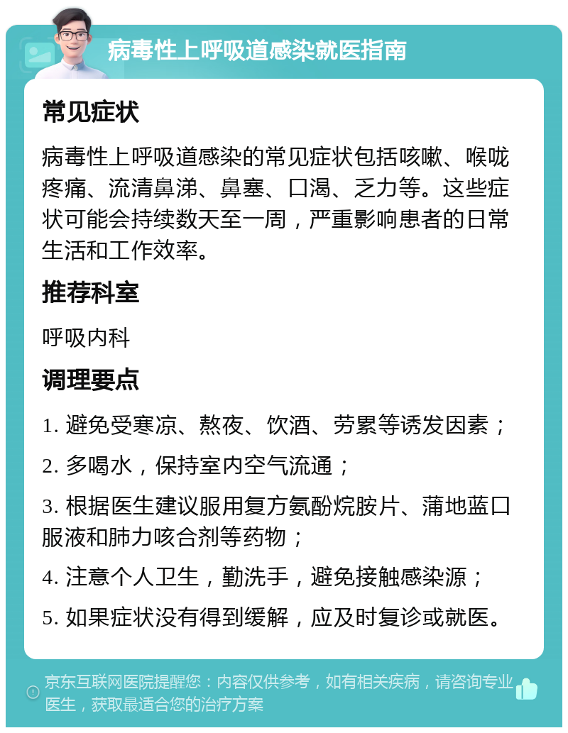 病毒性上呼吸道感染就医指南 常见症状 病毒性上呼吸道感染的常见症状包括咳嗽、喉咙疼痛、流清鼻涕、鼻塞、口渴、乏力等。这些症状可能会持续数天至一周，严重影响患者的日常生活和工作效率。 推荐科室 呼吸内科 调理要点 1. 避免受寒凉、熬夜、饮酒、劳累等诱发因素； 2. 多喝水，保持室内空气流通； 3. 根据医生建议服用复方氨酚烷胺片、蒲地蓝口服液和肺力咳合剂等药物； 4. 注意个人卫生，勤洗手，避免接触感染源； 5. 如果症状没有得到缓解，应及时复诊或就医。