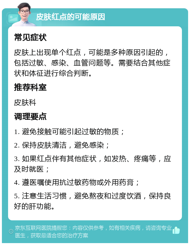 皮肤红点的可能原因 常见症状 皮肤上出现单个红点，可能是多种原因引起的，包括过敏、感染、血管问题等。需要结合其他症状和体征进行综合判断。 推荐科室 皮肤科 调理要点 1. 避免接触可能引起过敏的物质； 2. 保持皮肤清洁，避免感染； 3. 如果红点伴有其他症状，如发热、疼痛等，应及时就医； 4. 遵医嘱使用抗过敏药物或外用药膏； 5. 注意生活习惯，避免熬夜和过度饮酒，保持良好的肝功能。