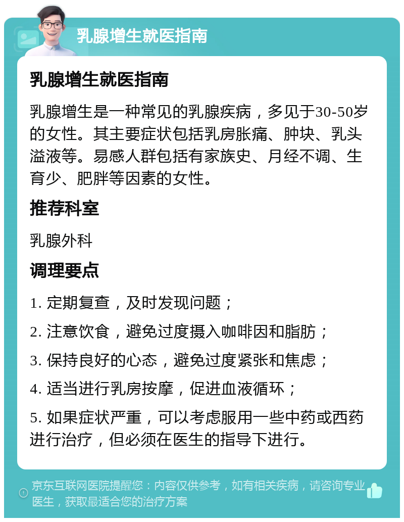 乳腺增生就医指南 乳腺增生就医指南 乳腺增生是一种常见的乳腺疾病，多见于30-50岁的女性。其主要症状包括乳房胀痛、肿块、乳头溢液等。易感人群包括有家族史、月经不调、生育少、肥胖等因素的女性。 推荐科室 乳腺外科 调理要点 1. 定期复查，及时发现问题； 2. 注意饮食，避免过度摄入咖啡因和脂肪； 3. 保持良好的心态，避免过度紧张和焦虑； 4. 适当进行乳房按摩，促进血液循环； 5. 如果症状严重，可以考虑服用一些中药或西药进行治疗，但必须在医生的指导下进行。