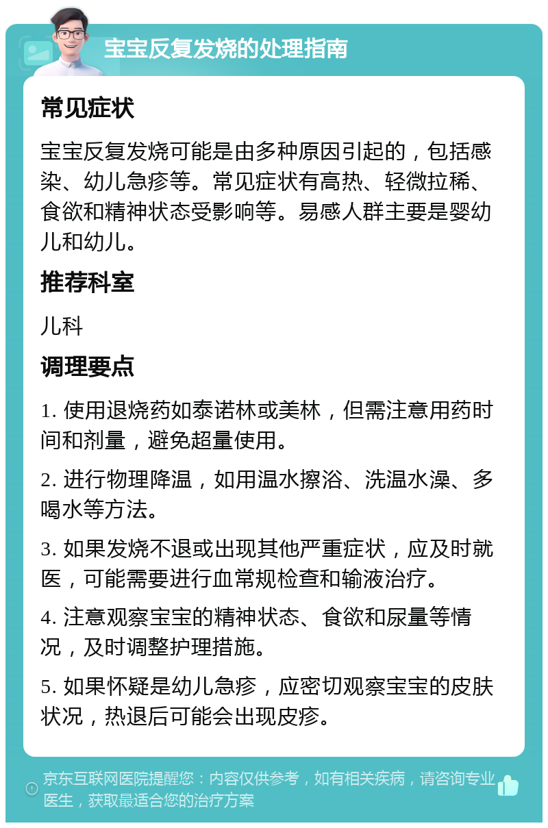 宝宝反复发烧的处理指南 常见症状 宝宝反复发烧可能是由多种原因引起的，包括感染、幼儿急疹等。常见症状有高热、轻微拉稀、食欲和精神状态受影响等。易感人群主要是婴幼儿和幼儿。 推荐科室 儿科 调理要点 1. 使用退烧药如泰诺林或美林，但需注意用药时间和剂量，避免超量使用。 2. 进行物理降温，如用温水擦浴、洗温水澡、多喝水等方法。 3. 如果发烧不退或出现其他严重症状，应及时就医，可能需要进行血常规检查和输液治疗。 4. 注意观察宝宝的精神状态、食欲和尿量等情况，及时调整护理措施。 5. 如果怀疑是幼儿急疹，应密切观察宝宝的皮肤状况，热退后可能会出现皮疹。