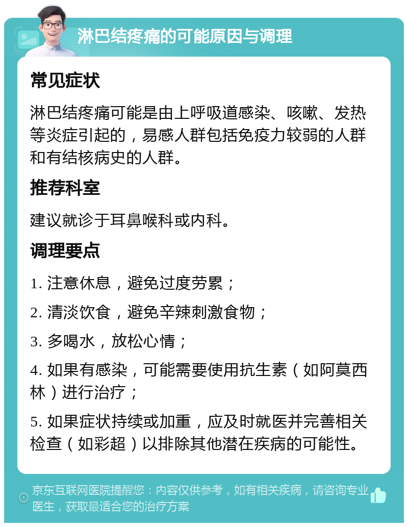 淋巴结疼痛的可能原因与调理 常见症状 淋巴结疼痛可能是由上呼吸道感染、咳嗽、发热等炎症引起的，易感人群包括免疫力较弱的人群和有结核病史的人群。 推荐科室 建议就诊于耳鼻喉科或内科。 调理要点 1. 注意休息，避免过度劳累； 2. 清淡饮食，避免辛辣刺激食物； 3. 多喝水，放松心情； 4. 如果有感染，可能需要使用抗生素（如阿莫西林）进行治疗； 5. 如果症状持续或加重，应及时就医并完善相关检查（如彩超）以排除其他潜在疾病的可能性。