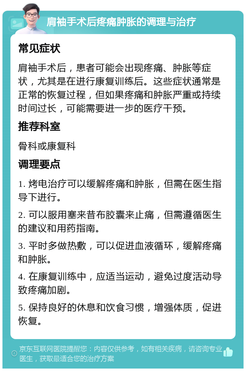 肩袖手术后疼痛肿胀的调理与治疗 常见症状 肩袖手术后，患者可能会出现疼痛、肿胀等症状，尤其是在进行康复训练后。这些症状通常是正常的恢复过程，但如果疼痛和肿胀严重或持续时间过长，可能需要进一步的医疗干预。 推荐科室 骨科或康复科 调理要点 1. 烤电治疗可以缓解疼痛和肿胀，但需在医生指导下进行。 2. 可以服用塞来昔布胶囊来止痛，但需遵循医生的建议和用药指南。 3. 平时多做热敷，可以促进血液循环，缓解疼痛和肿胀。 4. 在康复训练中，应适当运动，避免过度活动导致疼痛加剧。 5. 保持良好的休息和饮食习惯，增强体质，促进恢复。