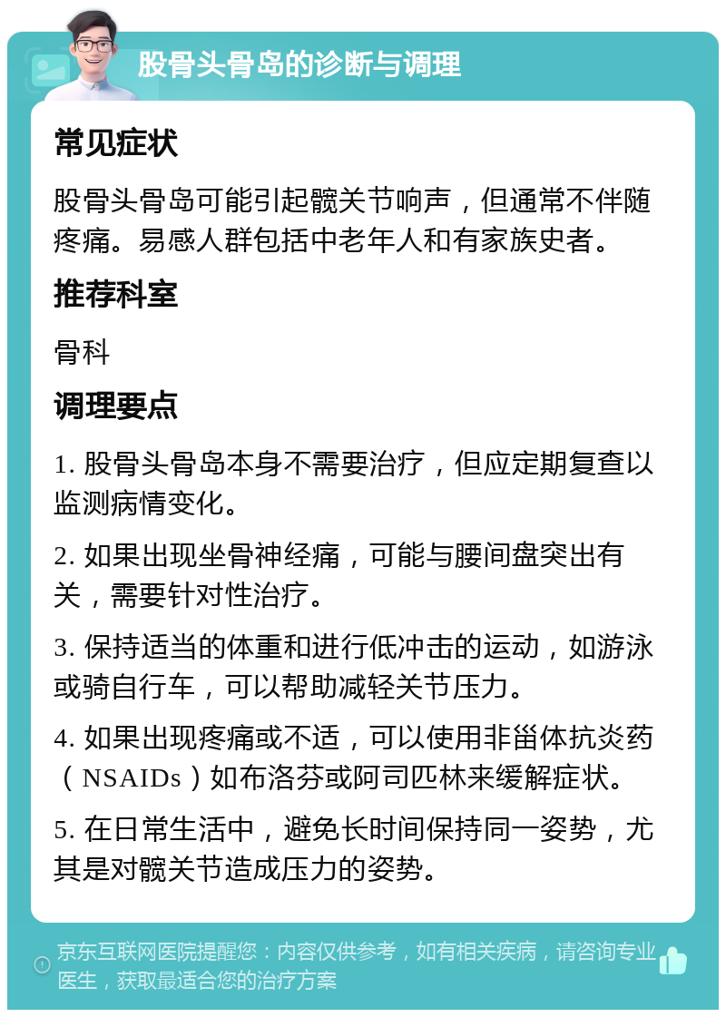 股骨头骨岛的诊断与调理 常见症状 股骨头骨岛可能引起髋关节响声，但通常不伴随疼痛。易感人群包括中老年人和有家族史者。 推荐科室 骨科 调理要点 1. 股骨头骨岛本身不需要治疗，但应定期复查以监测病情变化。 2. 如果出现坐骨神经痛，可能与腰间盘突出有关，需要针对性治疗。 3. 保持适当的体重和进行低冲击的运动，如游泳或骑自行车，可以帮助减轻关节压力。 4. 如果出现疼痛或不适，可以使用非甾体抗炎药（NSAIDs）如布洛芬或阿司匹林来缓解症状。 5. 在日常生活中，避免长时间保持同一姿势，尤其是对髋关节造成压力的姿势。