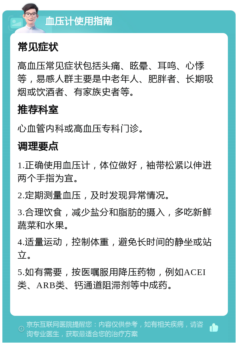 血压计使用指南 常见症状 高血压常见症状包括头痛、眩晕、耳鸣、心悸等，易感人群主要是中老年人、肥胖者、长期吸烟或饮酒者、有家族史者等。 推荐科室 心血管内科或高血压专科门诊。 调理要点 1.正确使用血压计，体位做好，袖带松紧以伸进两个手指为宜。 2.定期测量血压，及时发现异常情况。 3.合理饮食，减少盐分和脂肪的摄入，多吃新鲜蔬菜和水果。 4.适量运动，控制体重，避免长时间的静坐或站立。 5.如有需要，按医嘱服用降压药物，例如ACEI类、ARB类、钙通道阻滞剂等中成药。