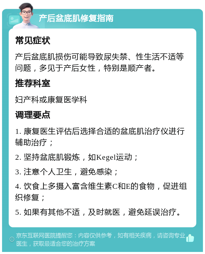 产后盆底肌修复指南 常见症状 产后盆底肌损伤可能导致尿失禁、性生活不适等问题，多见于产后女性，特别是顺产者。 推荐科室 妇产科或康复医学科 调理要点 1. 康复医生评估后选择合适的盆底肌治疗仪进行辅助治疗； 2. 坚持盆底肌锻炼，如Kegel运动； 3. 注意个人卫生，避免感染； 4. 饮食上多摄入富含维生素C和E的食物，促进组织修复； 5. 如果有其他不适，及时就医，避免延误治疗。