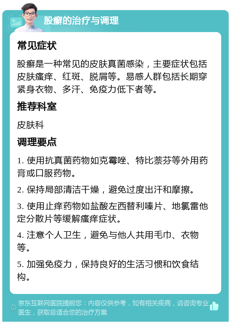 股癣的治疗与调理 常见症状 股癣是一种常见的皮肤真菌感染，主要症状包括皮肤瘙痒、红斑、脱屑等。易感人群包括长期穿紧身衣物、多汗、免疫力低下者等。 推荐科室 皮肤科 调理要点 1. 使用抗真菌药物如克霉唑、特比萘芬等外用药膏或口服药物。 2. 保持局部清洁干燥，避免过度出汗和摩擦。 3. 使用止痒药物如盐酸左西替利嗪片、地氯雷他定分散片等缓解瘙痒症状。 4. 注意个人卫生，避免与他人共用毛巾、衣物等。 5. 加强免疫力，保持良好的生活习惯和饮食结构。