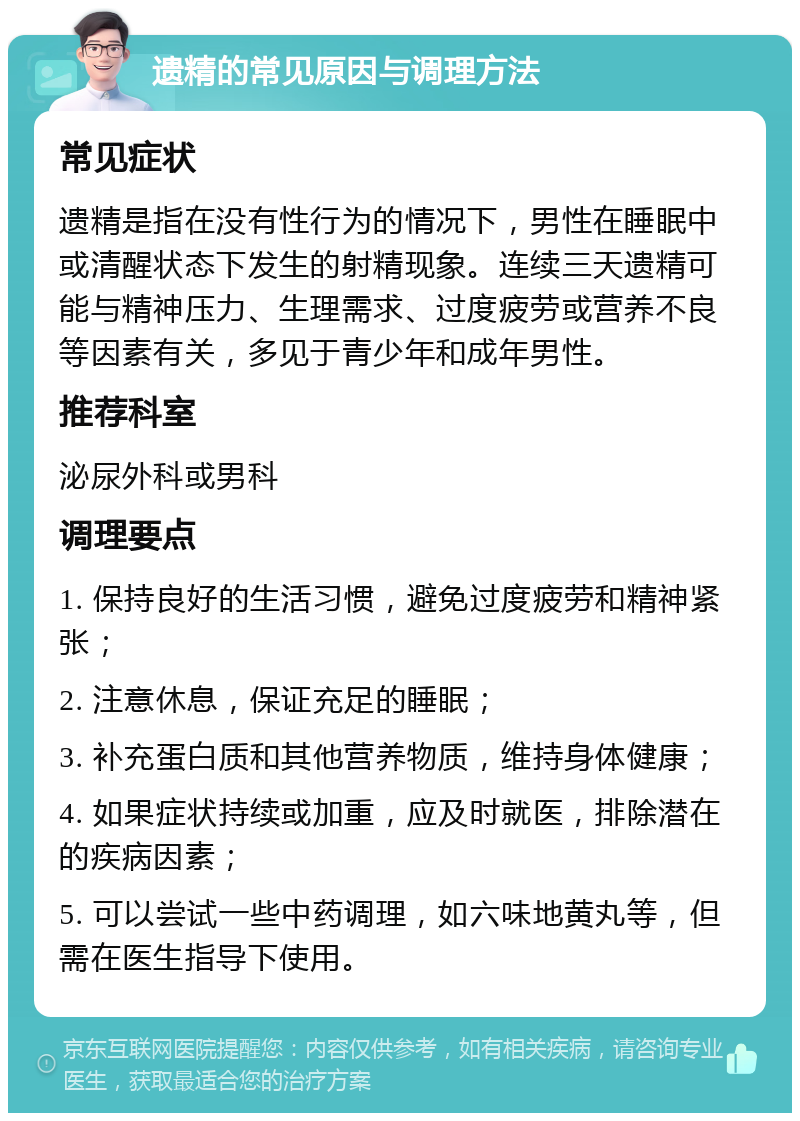 遗精的常见原因与调理方法 常见症状 遗精是指在没有性行为的情况下，男性在睡眠中或清醒状态下发生的射精现象。连续三天遗精可能与精神压力、生理需求、过度疲劳或营养不良等因素有关，多见于青少年和成年男性。 推荐科室 泌尿外科或男科 调理要点 1. 保持良好的生活习惯，避免过度疲劳和精神紧张； 2. 注意休息，保证充足的睡眠； 3. 补充蛋白质和其他营养物质，维持身体健康； 4. 如果症状持续或加重，应及时就医，排除潜在的疾病因素； 5. 可以尝试一些中药调理，如六味地黄丸等，但需在医生指导下使用。