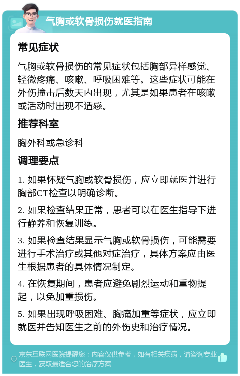 气胸或软骨损伤就医指南 常见症状 气胸或软骨损伤的常见症状包括胸部异样感觉、轻微疼痛、咳嗽、呼吸困难等。这些症状可能在外伤撞击后数天内出现，尤其是如果患者在咳嗽或活动时出现不适感。 推荐科室 胸外科或急诊科 调理要点 1. 如果怀疑气胸或软骨损伤，应立即就医并进行胸部CT检查以明确诊断。 2. 如果检查结果正常，患者可以在医生指导下进行静养和恢复训练。 3. 如果检查结果显示气胸或软骨损伤，可能需要进行手术治疗或其他对症治疗，具体方案应由医生根据患者的具体情况制定。 4. 在恢复期间，患者应避免剧烈运动和重物提起，以免加重损伤。 5. 如果出现呼吸困难、胸痛加重等症状，应立即就医并告知医生之前的外伤史和治疗情况。