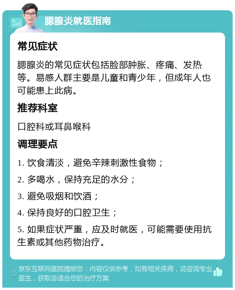 腮腺炎就医指南 常见症状 腮腺炎的常见症状包括脸部肿胀、疼痛、发热等。易感人群主要是儿童和青少年，但成年人也可能患上此病。 推荐科室 口腔科或耳鼻喉科 调理要点 1. 饮食清淡，避免辛辣刺激性食物； 2. 多喝水，保持充足的水分； 3. 避免吸烟和饮酒； 4. 保持良好的口腔卫生； 5. 如果症状严重，应及时就医，可能需要使用抗生素或其他药物治疗。