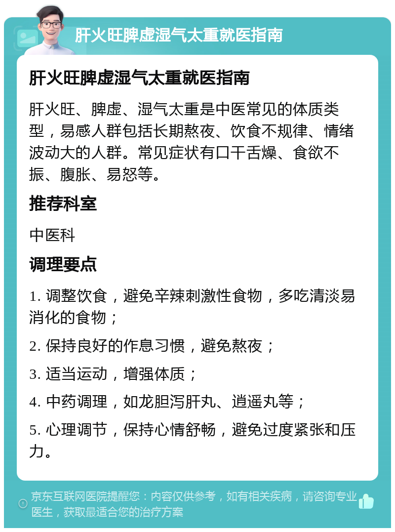 肝火旺脾虚湿气太重就医指南 肝火旺脾虚湿气太重就医指南 肝火旺、脾虚、湿气太重是中医常见的体质类型，易感人群包括长期熬夜、饮食不规律、情绪波动大的人群。常见症状有口干舌燥、食欲不振、腹胀、易怒等。 推荐科室 中医科 调理要点 1. 调整饮食，避免辛辣刺激性食物，多吃清淡易消化的食物； 2. 保持良好的作息习惯，避免熬夜； 3. 适当运动，增强体质； 4. 中药调理，如龙胆泻肝丸、逍遥丸等； 5. 心理调节，保持心情舒畅，避免过度紧张和压力。