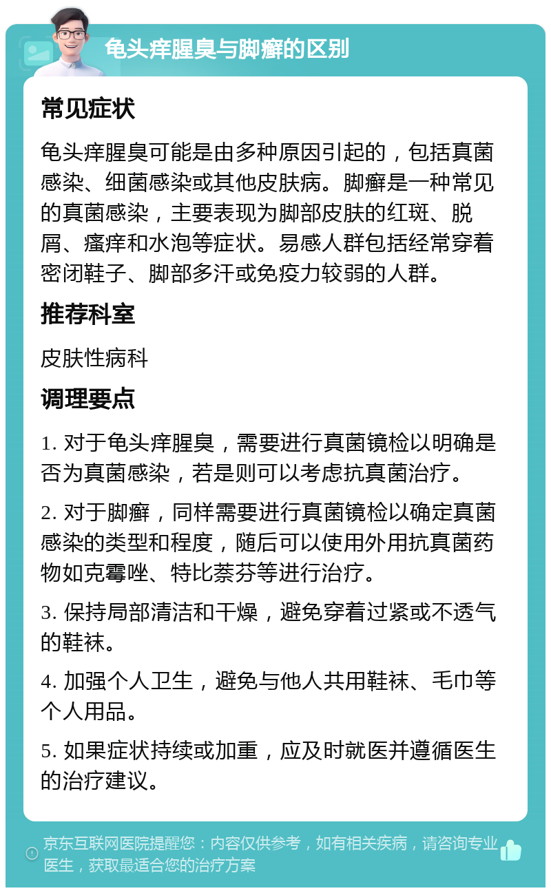 龟头痒腥臭与脚癣的区别 常见症状 龟头痒腥臭可能是由多种原因引起的，包括真菌感染、细菌感染或其他皮肤病。脚癣是一种常见的真菌感染，主要表现为脚部皮肤的红斑、脱屑、瘙痒和水泡等症状。易感人群包括经常穿着密闭鞋子、脚部多汗或免疫力较弱的人群。 推荐科室 皮肤性病科 调理要点 1. 对于龟头痒腥臭，需要进行真菌镜检以明确是否为真菌感染，若是则可以考虑抗真菌治疗。 2. 对于脚癣，同样需要进行真菌镜检以确定真菌感染的类型和程度，随后可以使用外用抗真菌药物如克霉唑、特比萘芬等进行治疗。 3. 保持局部清洁和干燥，避免穿着过紧或不透气的鞋袜。 4. 加强个人卫生，避免与他人共用鞋袜、毛巾等个人用品。 5. 如果症状持续或加重，应及时就医并遵循医生的治疗建议。