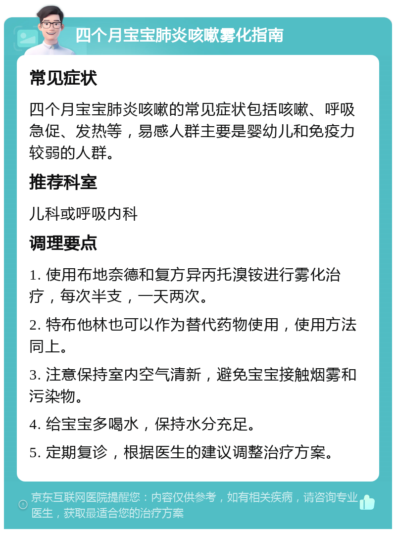 四个月宝宝肺炎咳嗽雾化指南 常见症状 四个月宝宝肺炎咳嗽的常见症状包括咳嗽、呼吸急促、发热等，易感人群主要是婴幼儿和免疫力较弱的人群。 推荐科室 儿科或呼吸内科 调理要点 1. 使用布地奈德和复方异丙托溴铵进行雾化治疗，每次半支，一天两次。 2. 特布他林也可以作为替代药物使用，使用方法同上。 3. 注意保持室内空气清新，避免宝宝接触烟雾和污染物。 4. 给宝宝多喝水，保持水分充足。 5. 定期复诊，根据医生的建议调整治疗方案。