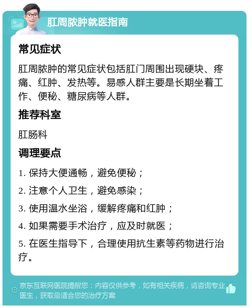 肛周脓肿就医指南 常见症状 肛周脓肿的常见症状包括肛门周围出现硬块、疼痛、红肿、发热等。易感人群主要是长期坐着工作、便秘、糖尿病等人群。 推荐科室 肛肠科 调理要点 1. 保持大便通畅，避免便秘； 2. 注意个人卫生，避免感染； 3. 使用温水坐浴，缓解疼痛和红肿； 4. 如果需要手术治疗，应及时就医； 5. 在医生指导下，合理使用抗生素等药物进行治疗。