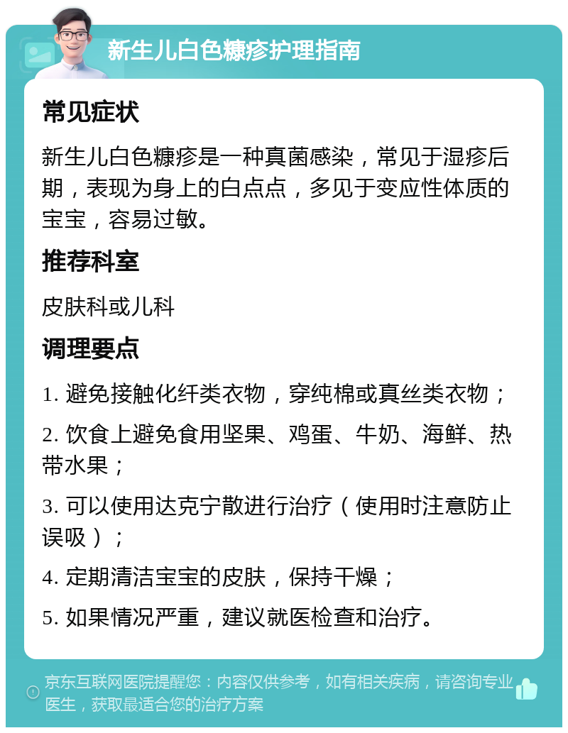 新生儿白色糠疹护理指南 常见症状 新生儿白色糠疹是一种真菌感染，常见于湿疹后期，表现为身上的白点点，多见于变应性体质的宝宝，容易过敏。 推荐科室 皮肤科或儿科 调理要点 1. 避免接触化纤类衣物，穿纯棉或真丝类衣物； 2. 饮食上避免食用坚果、鸡蛋、牛奶、海鲜、热带水果； 3. 可以使用达克宁散进行治疗（使用时注意防止误吸）； 4. 定期清洁宝宝的皮肤，保持干燥； 5. 如果情况严重，建议就医检查和治疗。