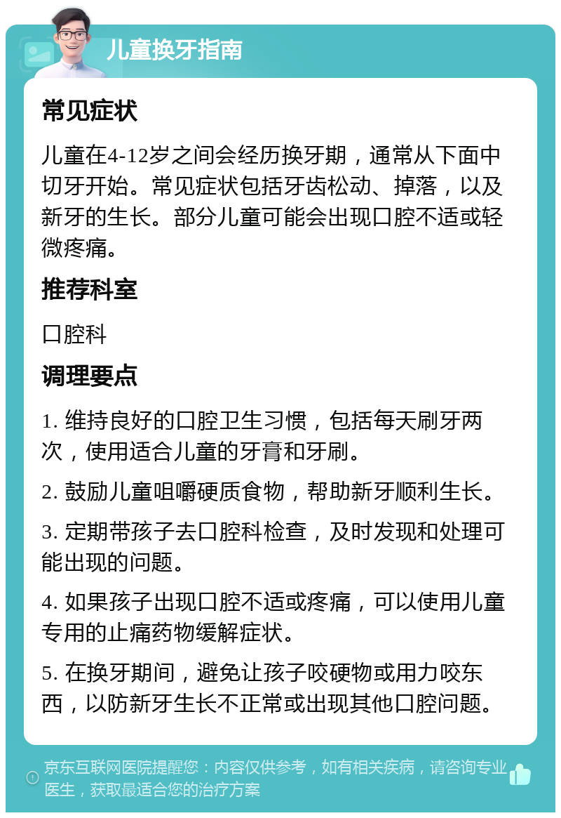 儿童换牙指南 常见症状 儿童在4-12岁之间会经历换牙期，通常从下面中切牙开始。常见症状包括牙齿松动、掉落，以及新牙的生长。部分儿童可能会出现口腔不适或轻微疼痛。 推荐科室 口腔科 调理要点 1. 维持良好的口腔卫生习惯，包括每天刷牙两次，使用适合儿童的牙膏和牙刷。 2. 鼓励儿童咀嚼硬质食物，帮助新牙顺利生长。 3. 定期带孩子去口腔科检查，及时发现和处理可能出现的问题。 4. 如果孩子出现口腔不适或疼痛，可以使用儿童专用的止痛药物缓解症状。 5. 在换牙期间，避免让孩子咬硬物或用力咬东西，以防新牙生长不正常或出现其他口腔问题。