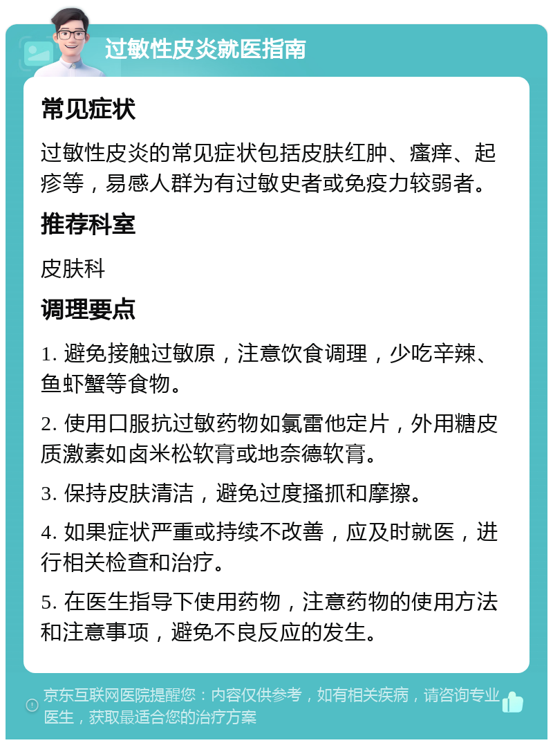 过敏性皮炎就医指南 常见症状 过敏性皮炎的常见症状包括皮肤红肿、瘙痒、起疹等，易感人群为有过敏史者或免疫力较弱者。 推荐科室 皮肤科 调理要点 1. 避免接触过敏原，注意饮食调理，少吃辛辣、鱼虾蟹等食物。 2. 使用口服抗过敏药物如氯雷他定片，外用糖皮质激素如卤米松软膏或地奈德软膏。 3. 保持皮肤清洁，避免过度搔抓和摩擦。 4. 如果症状严重或持续不改善，应及时就医，进行相关检查和治疗。 5. 在医生指导下使用药物，注意药物的使用方法和注意事项，避免不良反应的发生。