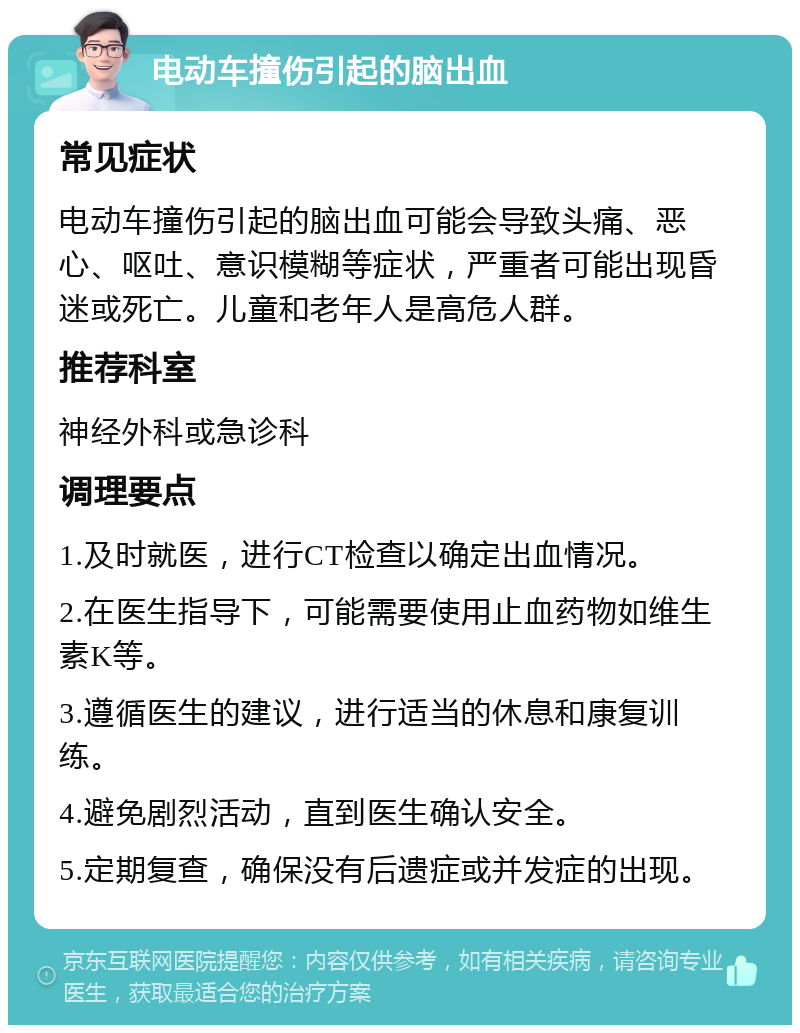 电动车撞伤引起的脑出血 常见症状 电动车撞伤引起的脑出血可能会导致头痛、恶心、呕吐、意识模糊等症状，严重者可能出现昏迷或死亡。儿童和老年人是高危人群。 推荐科室 神经外科或急诊科 调理要点 1.及时就医，进行CT检查以确定出血情况。 2.在医生指导下，可能需要使用止血药物如维生素K等。 3.遵循医生的建议，进行适当的休息和康复训练。 4.避免剧烈活动，直到医生确认安全。 5.定期复查，确保没有后遗症或并发症的出现。