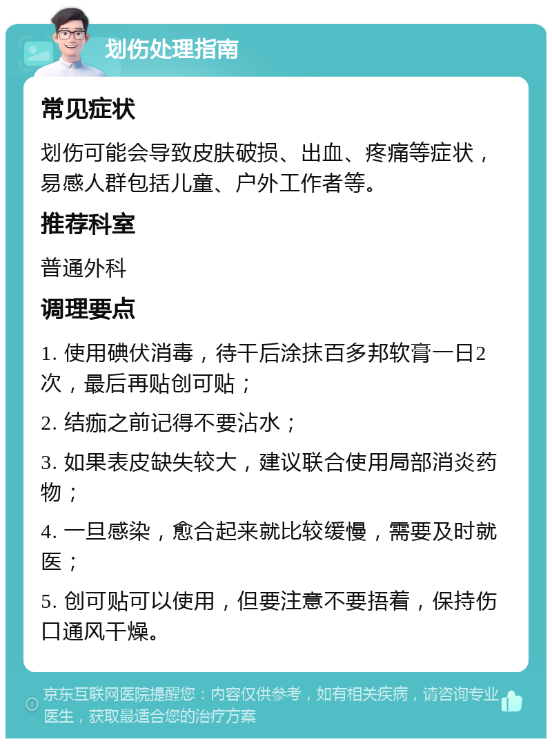 划伤处理指南 常见症状 划伤可能会导致皮肤破损、出血、疼痛等症状，易感人群包括儿童、户外工作者等。 推荐科室 普通外科 调理要点 1. 使用碘伏消毒，待干后涂抹百多邦软膏一日2次，最后再贴创可贴； 2. 结痂之前记得不要沾水； 3. 如果表皮缺失较大，建议联合使用局部消炎药物； 4. 一旦感染，愈合起来就比较缓慢，需要及时就医； 5. 创可贴可以使用，但要注意不要捂着，保持伤口通风干燥。