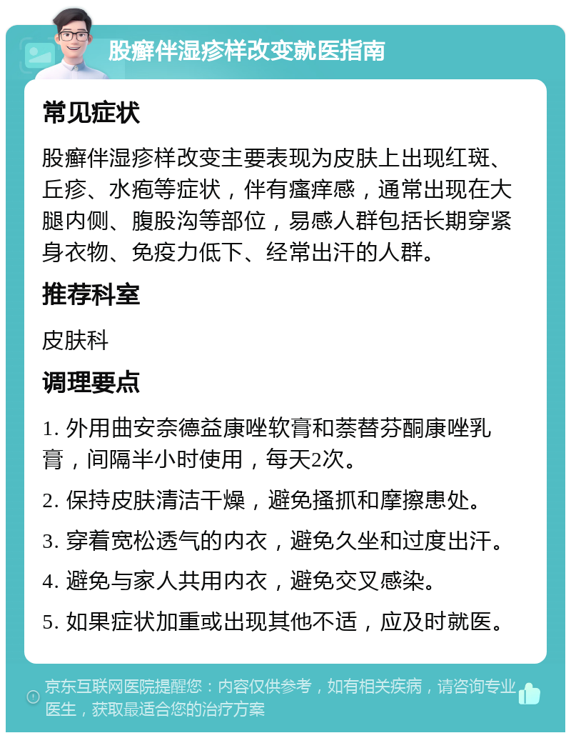 股癣伴湿疹样改变就医指南 常见症状 股癣伴湿疹样改变主要表现为皮肤上出现红斑、丘疹、水疱等症状，伴有瘙痒感，通常出现在大腿内侧、腹股沟等部位，易感人群包括长期穿紧身衣物、免疫力低下、经常出汗的人群。 推荐科室 皮肤科 调理要点 1. 外用曲安奈德益康唑软膏和萘替芬酮康唑乳膏，间隔半小时使用，每天2次。 2. 保持皮肤清洁干燥，避免搔抓和摩擦患处。 3. 穿着宽松透气的内衣，避免久坐和过度出汗。 4. 避免与家人共用内衣，避免交叉感染。 5. 如果症状加重或出现其他不适，应及时就医。