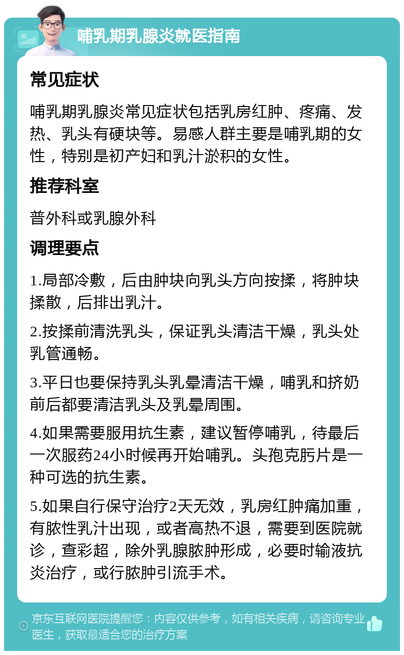 哺乳期乳腺炎就医指南 常见症状 哺乳期乳腺炎常见症状包括乳房红肿、疼痛、发热、乳头有硬块等。易感人群主要是哺乳期的女性，特别是初产妇和乳汁淤积的女性。 推荐科室 普外科或乳腺外科 调理要点 1.局部冷敷，后由肿块向乳头方向按揉，将肿块揉散，后排出乳汁。 2.按揉前清洗乳头，保证乳头清洁干燥，乳头处乳管通畅。 3.平日也要保持乳头乳晕清洁干燥，哺乳和挤奶前后都要清洁乳头及乳晕周围。 4.如果需要服用抗生素，建议暂停哺乳，待最后一次服药24小时候再开始哺乳。头孢克肟片是一种可选的抗生素。 5.如果自行保守治疗2天无效，乳房红肿痛加重，有脓性乳汁出现，或者高热不退，需要到医院就诊，查彩超，除外乳腺脓肿形成，必要时输液抗炎治疗，或行脓肿引流手术。