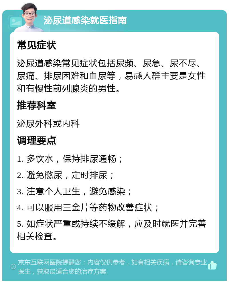 泌尿道感染就医指南 常见症状 泌尿道感染常见症状包括尿频、尿急、尿不尽、尿痛、排尿困难和血尿等，易感人群主要是女性和有慢性前列腺炎的男性。 推荐科室 泌尿外科或内科 调理要点 1. 多饮水，保持排尿通畅； 2. 避免憋尿，定时排尿； 3. 注意个人卫生，避免感染； 4. 可以服用三金片等药物改善症状； 5. 如症状严重或持续不缓解，应及时就医并完善相关检查。