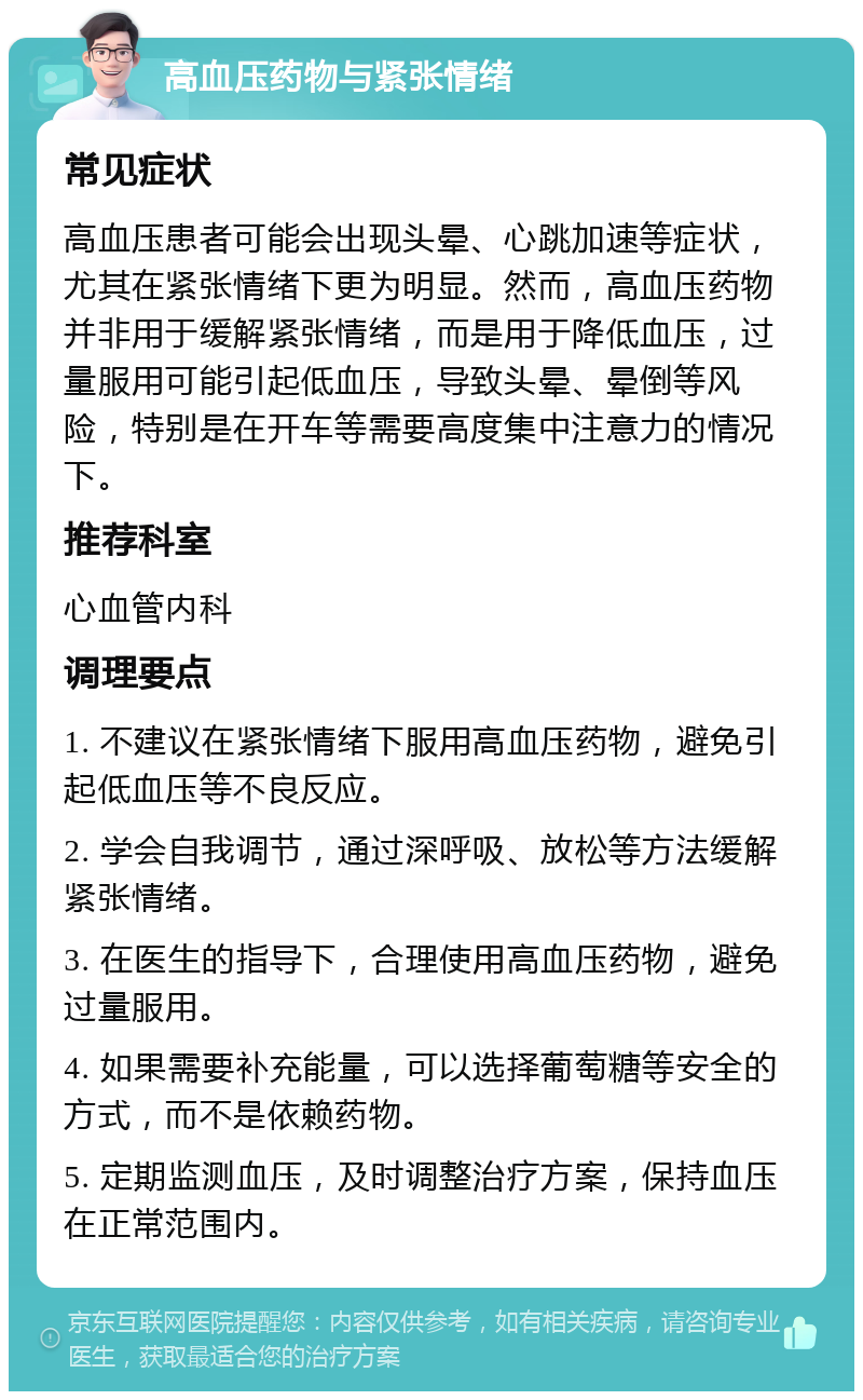 高血压药物与紧张情绪 常见症状 高血压患者可能会出现头晕、心跳加速等症状，尤其在紧张情绪下更为明显。然而，高血压药物并非用于缓解紧张情绪，而是用于降低血压，过量服用可能引起低血压，导致头晕、晕倒等风险，特别是在开车等需要高度集中注意力的情况下。 推荐科室 心血管内科 调理要点 1. 不建议在紧张情绪下服用高血压药物，避免引起低血压等不良反应。 2. 学会自我调节，通过深呼吸、放松等方法缓解紧张情绪。 3. 在医生的指导下，合理使用高血压药物，避免过量服用。 4. 如果需要补充能量，可以选择葡萄糖等安全的方式，而不是依赖药物。 5. 定期监测血压，及时调整治疗方案，保持血压在正常范围内。