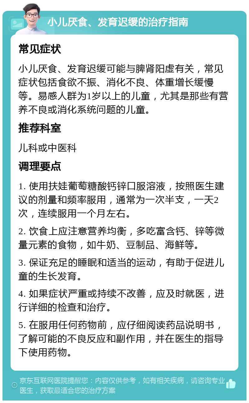 小儿厌食、发育迟缓的治疗指南 常见症状 小儿厌食、发育迟缓可能与脾肾阳虚有关，常见症状包括食欲不振、消化不良、体重增长缓慢等。易感人群为1岁以上的儿童，尤其是那些有营养不良或消化系统问题的儿童。 推荐科室 儿科或中医科 调理要点 1. 使用扶娃葡萄糖酸钙锌口服溶液，按照医生建议的剂量和频率服用，通常为一次半支，一天2次，连续服用一个月左右。 2. 饮食上应注意营养均衡，多吃富含钙、锌等微量元素的食物，如牛奶、豆制品、海鲜等。 3. 保证充足的睡眠和适当的运动，有助于促进儿童的生长发育。 4. 如果症状严重或持续不改善，应及时就医，进行详细的检查和治疗。 5. 在服用任何药物前，应仔细阅读药品说明书，了解可能的不良反应和副作用，并在医生的指导下使用药物。