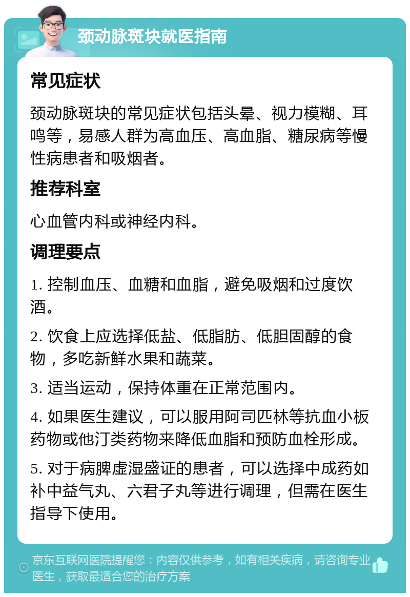 颈动脉斑块就医指南 常见症状 颈动脉斑块的常见症状包括头晕、视力模糊、耳鸣等，易感人群为高血压、高血脂、糖尿病等慢性病患者和吸烟者。 推荐科室 心血管内科或神经内科。 调理要点 1. 控制血压、血糖和血脂，避免吸烟和过度饮酒。 2. 饮食上应选择低盐、低脂肪、低胆固醇的食物，多吃新鲜水果和蔬菜。 3. 适当运动，保持体重在正常范围内。 4. 如果医生建议，可以服用阿司匹林等抗血小板药物或他汀类药物来降低血脂和预防血栓形成。 5. 对于病脾虚湿盛证的患者，可以选择中成药如补中益气丸、六君子丸等进行调理，但需在医生指导下使用。