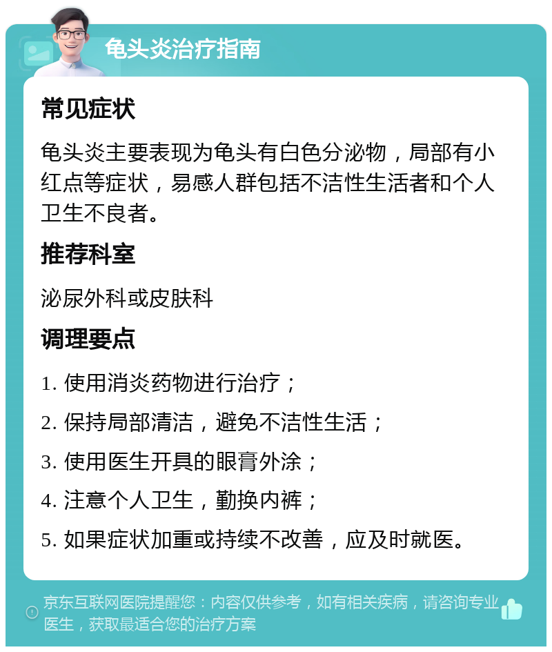 龟头炎治疗指南 常见症状 龟头炎主要表现为龟头有白色分泌物，局部有小红点等症状，易感人群包括不洁性生活者和个人卫生不良者。 推荐科室 泌尿外科或皮肤科 调理要点 1. 使用消炎药物进行治疗； 2. 保持局部清洁，避免不洁性生活； 3. 使用医生开具的眼膏外涂； 4. 注意个人卫生，勤换内裤； 5. 如果症状加重或持续不改善，应及时就医。