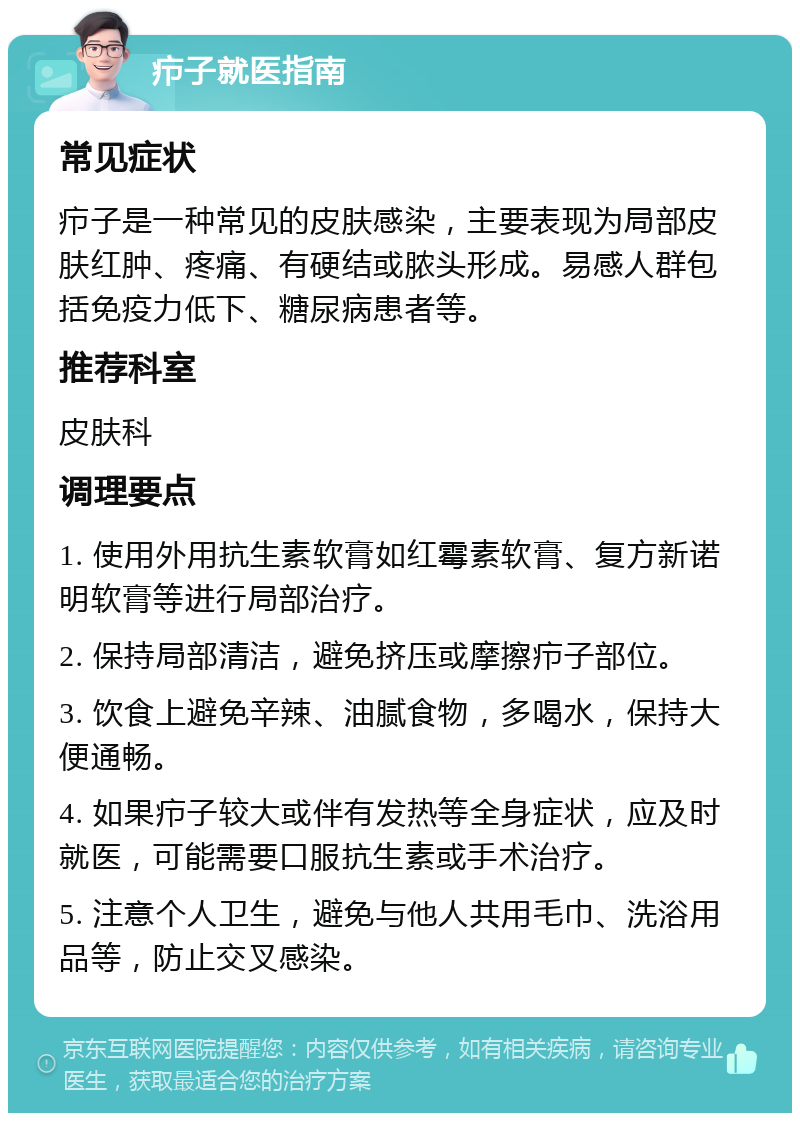 疖子就医指南 常见症状 疖子是一种常见的皮肤感染，主要表现为局部皮肤红肿、疼痛、有硬结或脓头形成。易感人群包括免疫力低下、糖尿病患者等。 推荐科室 皮肤科 调理要点 1. 使用外用抗生素软膏如红霉素软膏、复方新诺明软膏等进行局部治疗。 2. 保持局部清洁，避免挤压或摩擦疖子部位。 3. 饮食上避免辛辣、油腻食物，多喝水，保持大便通畅。 4. 如果疖子较大或伴有发热等全身症状，应及时就医，可能需要口服抗生素或手术治疗。 5. 注意个人卫生，避免与他人共用毛巾、洗浴用品等，防止交叉感染。