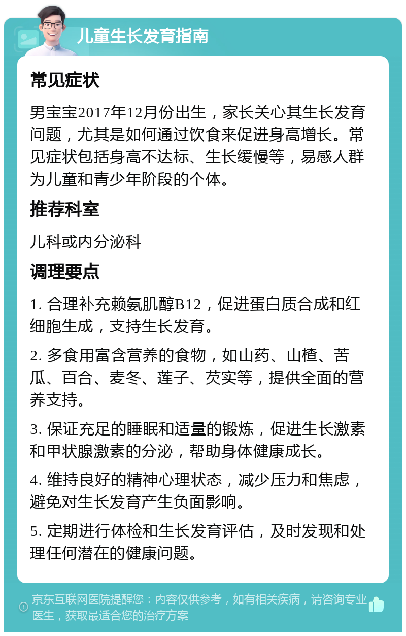 儿童生长发育指南 常见症状 男宝宝2017年12月份出生，家长关心其生长发育问题，尤其是如何通过饮食来促进身高增长。常见症状包括身高不达标、生长缓慢等，易感人群为儿童和青少年阶段的个体。 推荐科室 儿科或内分泌科 调理要点 1. 合理补充赖氨肌醇B12，促进蛋白质合成和红细胞生成，支持生长发育。 2. 多食用富含营养的食物，如山药、山楂、苦瓜、百合、麦冬、莲子、芡实等，提供全面的营养支持。 3. 保证充足的睡眠和适量的锻炼，促进生长激素和甲状腺激素的分泌，帮助身体健康成长。 4. 维持良好的精神心理状态，减少压力和焦虑，避免对生长发育产生负面影响。 5. 定期进行体检和生长发育评估，及时发现和处理任何潜在的健康问题。