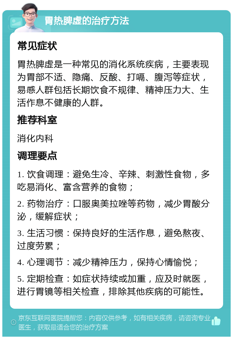 胃热脾虚的治疗方法 常见症状 胃热脾虚是一种常见的消化系统疾病，主要表现为胃部不适、隐痛、反酸、打嗝、腹泻等症状，易感人群包括长期饮食不规律、精神压力大、生活作息不健康的人群。 推荐科室 消化内科 调理要点 1. 饮食调理：避免生冷、辛辣、刺激性食物，多吃易消化、富含营养的食物； 2. 药物治疗：口服奥美拉唑等药物，减少胃酸分泌，缓解症状； 3. 生活习惯：保持良好的生活作息，避免熬夜、过度劳累； 4. 心理调节：减少精神压力，保持心情愉悦； 5. 定期检查：如症状持续或加重，应及时就医，进行胃镜等相关检查，排除其他疾病的可能性。