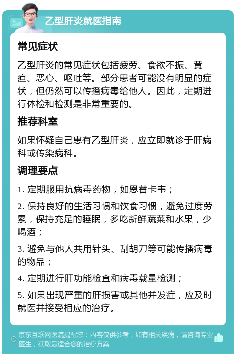 乙型肝炎就医指南 常见症状 乙型肝炎的常见症状包括疲劳、食欲不振、黄疸、恶心、呕吐等。部分患者可能没有明显的症状，但仍然可以传播病毒给他人。因此，定期进行体检和检测是非常重要的。 推荐科室 如果怀疑自己患有乙型肝炎，应立即就诊于肝病科或传染病科。 调理要点 1. 定期服用抗病毒药物，如恩替卡韦； 2. 保持良好的生活习惯和饮食习惯，避免过度劳累，保持充足的睡眠，多吃新鲜蔬菜和水果，少喝酒； 3. 避免与他人共用针头、刮胡刀等可能传播病毒的物品； 4. 定期进行肝功能检查和病毒载量检测； 5. 如果出现严重的肝损害或其他并发症，应及时就医并接受相应的治疗。