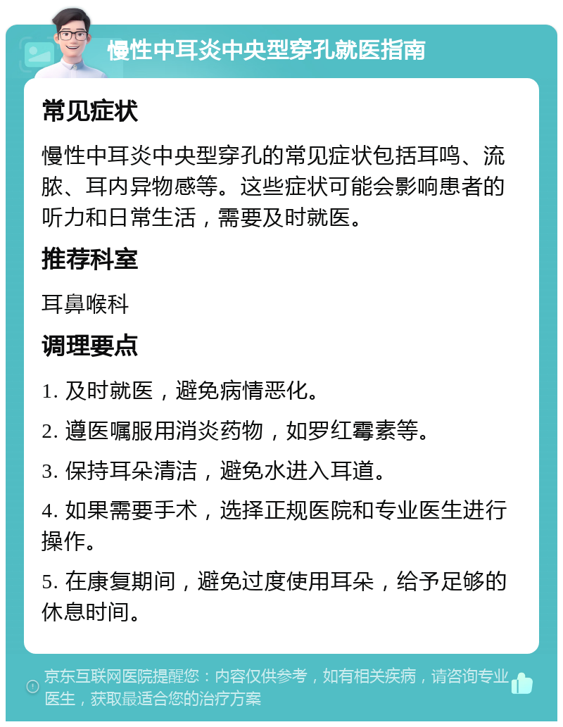 慢性中耳炎中央型穿孔就医指南 常见症状 慢性中耳炎中央型穿孔的常见症状包括耳鸣、流脓、耳内异物感等。这些症状可能会影响患者的听力和日常生活，需要及时就医。 推荐科室 耳鼻喉科 调理要点 1. 及时就医，避免病情恶化。 2. 遵医嘱服用消炎药物，如罗红霉素等。 3. 保持耳朵清洁，避免水进入耳道。 4. 如果需要手术，选择正规医院和专业医生进行操作。 5. 在康复期间，避免过度使用耳朵，给予足够的休息时间。