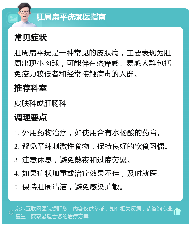 肛周扁平疣就医指南 常见症状 肛周扁平疣是一种常见的皮肤病，主要表现为肛周出现小肉球，可能伴有瘙痒感。易感人群包括免疫力较低者和经常接触病毒的人群。 推荐科室 皮肤科或肛肠科 调理要点 1. 外用药物治疗，如使用含有水杨酸的药膏。 2. 避免辛辣刺激性食物，保持良好的饮食习惯。 3. 注意休息，避免熬夜和过度劳累。 4. 如果症状加重或治疗效果不佳，及时就医。 5. 保持肛周清洁，避免感染扩散。