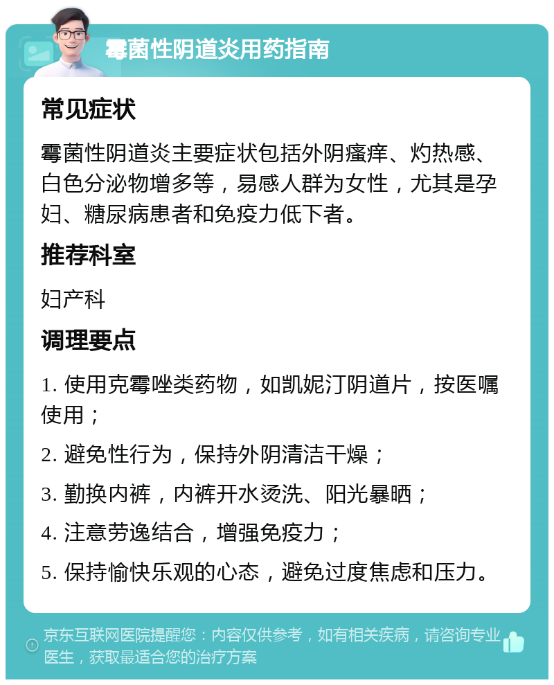 霉菌性阴道炎用药指南 常见症状 霉菌性阴道炎主要症状包括外阴瘙痒、灼热感、白色分泌物增多等，易感人群为女性，尤其是孕妇、糖尿病患者和免疫力低下者。 推荐科室 妇产科 调理要点 1. 使用克霉唑类药物，如凯妮汀阴道片，按医嘱使用； 2. 避免性行为，保持外阴清洁干燥； 3. 勤换内裤，内裤开水烫洗、阳光暴晒； 4. 注意劳逸结合，增强免疫力； 5. 保持愉快乐观的心态，避免过度焦虑和压力。