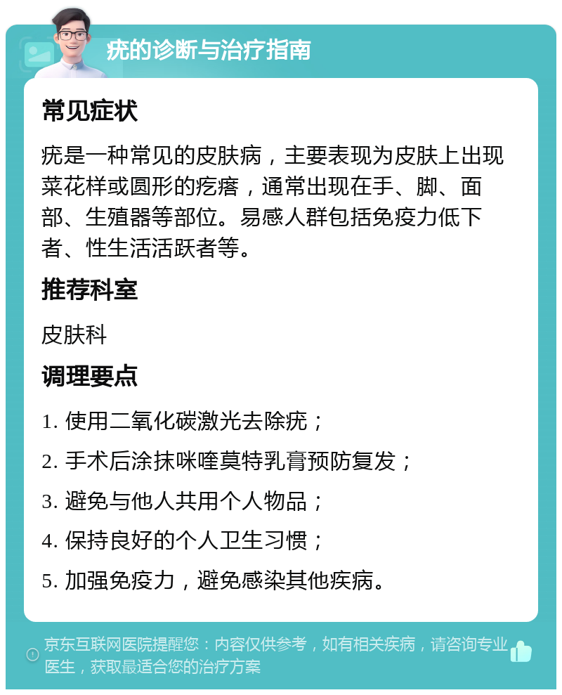 疣的诊断与治疗指南 常见症状 疣是一种常见的皮肤病，主要表现为皮肤上出现菜花样或圆形的疙瘩，通常出现在手、脚、面部、生殖器等部位。易感人群包括免疫力低下者、性生活活跃者等。 推荐科室 皮肤科 调理要点 1. 使用二氧化碳激光去除疣； 2. 手术后涂抹咪喹莫特乳膏预防复发； 3. 避免与他人共用个人物品； 4. 保持良好的个人卫生习惯； 5. 加强免疫力，避免感染其他疾病。