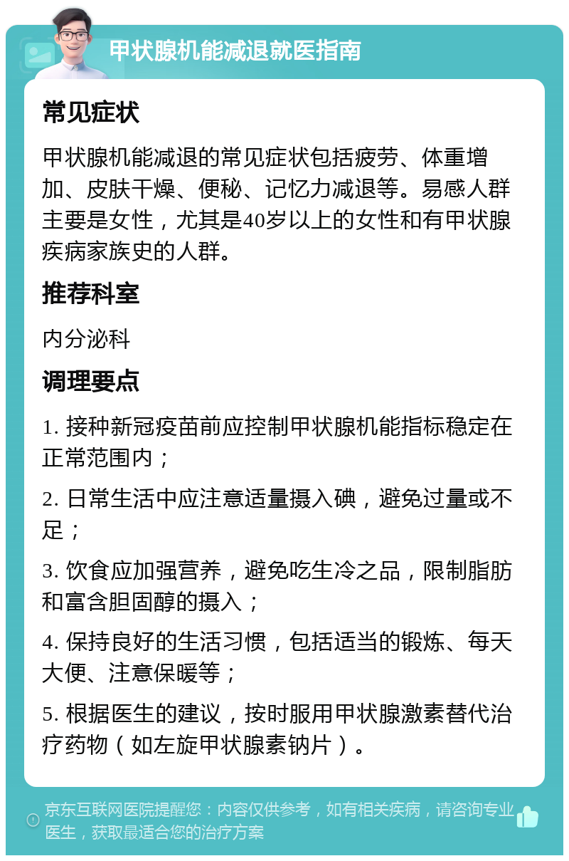 甲状腺机能减退就医指南 常见症状 甲状腺机能减退的常见症状包括疲劳、体重增加、皮肤干燥、便秘、记忆力减退等。易感人群主要是女性，尤其是40岁以上的女性和有甲状腺疾病家族史的人群。 推荐科室 内分泌科 调理要点 1. 接种新冠疫苗前应控制甲状腺机能指标稳定在正常范围内； 2. 日常生活中应注意适量摄入碘，避免过量或不足； 3. 饮食应加强营养，避免吃生冷之品，限制脂肪和富含胆固醇的摄入； 4. 保持良好的生活习惯，包括适当的锻炼、每天大便、注意保暖等； 5. 根据医生的建议，按时服用甲状腺激素替代治疗药物（如左旋甲状腺素钠片）。