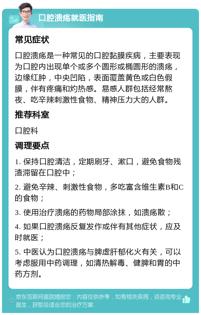 口腔溃疡就医指南 常见症状 口腔溃疡是一种常见的口腔黏膜疾病，主要表现为口腔内出现单个或多个圆形或椭圆形的溃疡，边缘红肿，中央凹陷，表面覆盖黄色或白色假膜，伴有疼痛和灼热感。易感人群包括经常熬夜、吃辛辣刺激性食物、精神压力大的人群。 推荐科室 口腔科 调理要点 1. 保持口腔清洁，定期刷牙、漱口，避免食物残渣滞留在口腔中； 2. 避免辛辣、刺激性食物，多吃富含维生素B和C的食物； 3. 使用治疗溃疡的药物局部涂抹，如溃疡散； 4. 如果口腔溃疡反复发作或伴有其他症状，应及时就医； 5. 中医认为口腔溃疡与脾虚肝郁化火有关，可以考虑服用中药调理，如清热解毒、健脾和胃的中药方剂。