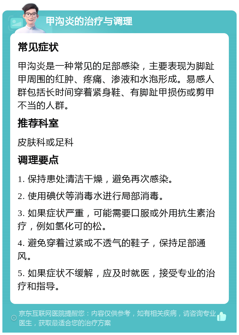 甲沟炎的治疗与调理 常见症状 甲沟炎是一种常见的足部感染，主要表现为脚趾甲周围的红肿、疼痛、渗液和水泡形成。易感人群包括长时间穿着紧身鞋、有脚趾甲损伤或剪甲不当的人群。 推荐科室 皮肤科或足科 调理要点 1. 保持患处清洁干燥，避免再次感染。 2. 使用碘伏等消毒水进行局部消毒。 3. 如果症状严重，可能需要口服或外用抗生素治疗，例如氢化可的松。 4. 避免穿着过紧或不透气的鞋子，保持足部通风。 5. 如果症状不缓解，应及时就医，接受专业的治疗和指导。