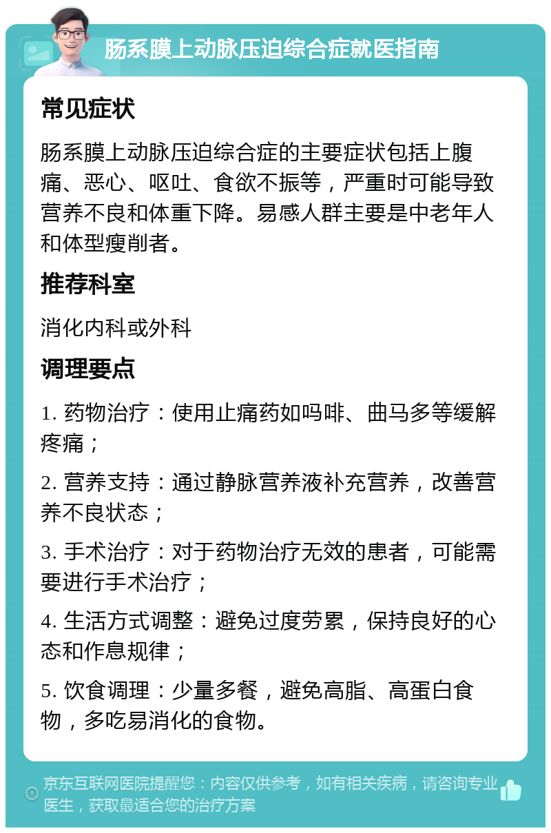 肠系膜上动脉压迫综合症就医指南 常见症状 肠系膜上动脉压迫综合症的主要症状包括上腹痛、恶心、呕吐、食欲不振等，严重时可能导致营养不良和体重下降。易感人群主要是中老年人和体型瘦削者。 推荐科室 消化内科或外科 调理要点 1. 药物治疗：使用止痛药如吗啡、曲马多等缓解疼痛； 2. 营养支持：通过静脉营养液补充营养，改善营养不良状态； 3. 手术治疗：对于药物治疗无效的患者，可能需要进行手术治疗； 4. 生活方式调整：避免过度劳累，保持良好的心态和作息规律； 5. 饮食调理：少量多餐，避免高脂、高蛋白食物，多吃易消化的食物。