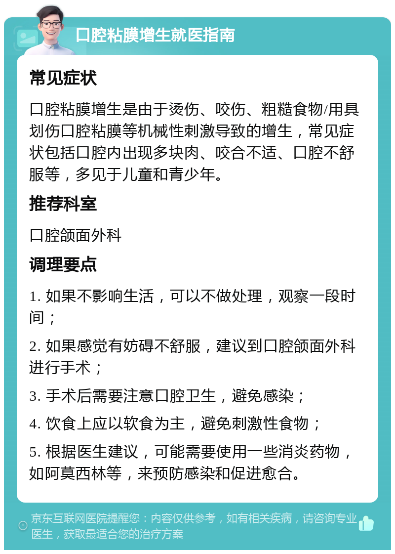 口腔粘膜增生就医指南 常见症状 口腔粘膜增生是由于烫伤、咬伤、粗糙食物/用具划伤口腔粘膜等机械性刺激导致的增生，常见症状包括口腔内出现多块肉、咬合不适、口腔不舒服等，多见于儿童和青少年。 推荐科室 口腔颌面外科 调理要点 1. 如果不影响生活，可以不做处理，观察一段时间； 2. 如果感觉有妨碍不舒服，建议到口腔颌面外科进行手术； 3. 手术后需要注意口腔卫生，避免感染； 4. 饮食上应以软食为主，避免刺激性食物； 5. 根据医生建议，可能需要使用一些消炎药物，如阿莫西林等，来预防感染和促进愈合。