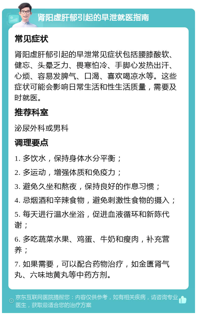 肾阳虚肝郁引起的早泄就医指南 常见症状 肾阳虚肝郁引起的早泄常见症状包括腰膝酸软、健忘、头晕乏力、畏寒怕冷、手脚心发热出汗、心烦、容易发脾气、口渴、喜欢喝凉水等。这些症状可能会影响日常生活和性生活质量，需要及时就医。 推荐科室 泌尿外科或男科 调理要点 1. 多饮水，保持身体水分平衡； 2. 多运动，增强体质和免疫力； 3. 避免久坐和熬夜，保持良好的作息习惯； 4. 忌烟酒和辛辣食物，避免刺激性食物的摄入； 5. 每天进行温水坐浴，促进血液循环和新陈代谢； 6. 多吃蔬菜水果、鸡蛋、牛奶和瘦肉，补充营养； 7. 如果需要，可以配合药物治疗，如金匮肾气丸、六味地黄丸等中药方剂。