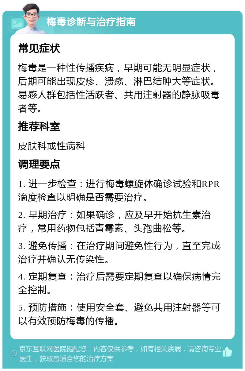 梅毒诊断与治疗指南 常见症状 梅毒是一种性传播疾病，早期可能无明显症状，后期可能出现皮疹、溃疡、淋巴结肿大等症状。易感人群包括性活跃者、共用注射器的静脉吸毒者等。 推荐科室 皮肤科或性病科 调理要点 1. 进一步检查：进行梅毒螺旋体确诊试验和RPR滴度检查以明确是否需要治疗。 2. 早期治疗：如果确诊，应及早开始抗生素治疗，常用药物包括青霉素、头孢曲松等。 3. 避免传播：在治疗期间避免性行为，直至完成治疗并确认无传染性。 4. 定期复查：治疗后需要定期复查以确保病情完全控制。 5. 预防措施：使用安全套、避免共用注射器等可以有效预防梅毒的传播。