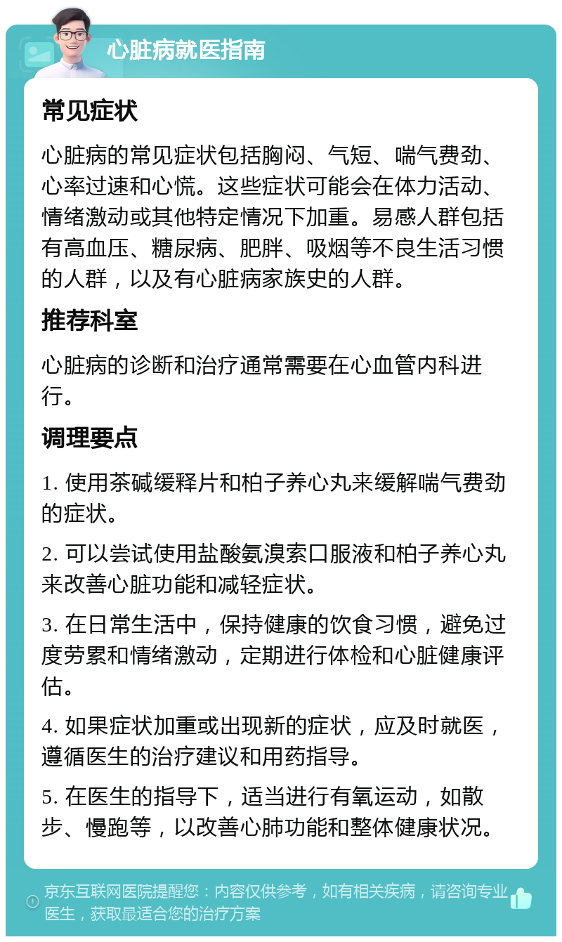 心脏病就医指南 常见症状 心脏病的常见症状包括胸闷、气短、喘气费劲、心率过速和心慌。这些症状可能会在体力活动、情绪激动或其他特定情况下加重。易感人群包括有高血压、糖尿病、肥胖、吸烟等不良生活习惯的人群，以及有心脏病家族史的人群。 推荐科室 心脏病的诊断和治疗通常需要在心血管内科进行。 调理要点 1. 使用茶碱缓释片和柏子养心丸来缓解喘气费劲的症状。 2. 可以尝试使用盐酸氨溴索口服液和柏子养心丸来改善心脏功能和减轻症状。 3. 在日常生活中，保持健康的饮食习惯，避免过度劳累和情绪激动，定期进行体检和心脏健康评估。 4. 如果症状加重或出现新的症状，应及时就医，遵循医生的治疗建议和用药指导。 5. 在医生的指导下，适当进行有氧运动，如散步、慢跑等，以改善心肺功能和整体健康状况。